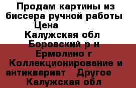 Продам картины из биссера ручной работы. › Цена ­ 500-1000 - Калужская обл., Боровский р-н, Ермолино г. Коллекционирование и антиквариат » Другое   . Калужская обл.